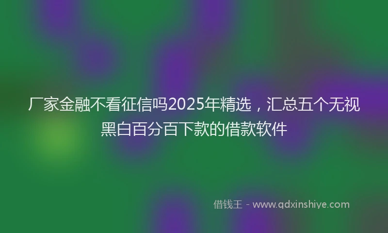 厂家金融不看征信吗2025年精选，汇总五个无视黑白百分百下款的借款软件