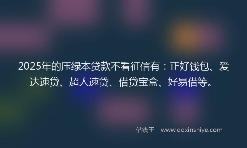 2025年的压绿本贷款不看征信有：正好钱包、爱达速贷、超人速贷、借贷宝盒、好易借等。