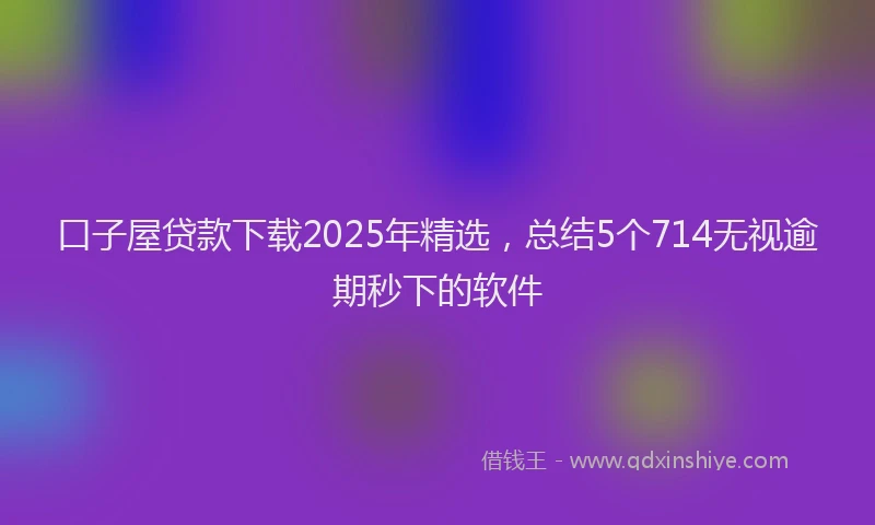 口子屋贷款下载2025年精选，总结5个714无视逾期秒下的软件