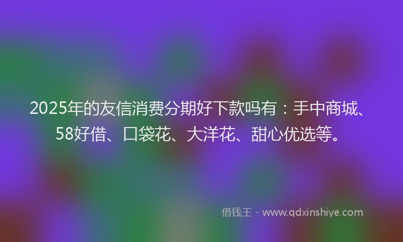2025年的友信消费分期好下款吗有：手中商城、58好借、口袋花、大洋花、甜心优选等。