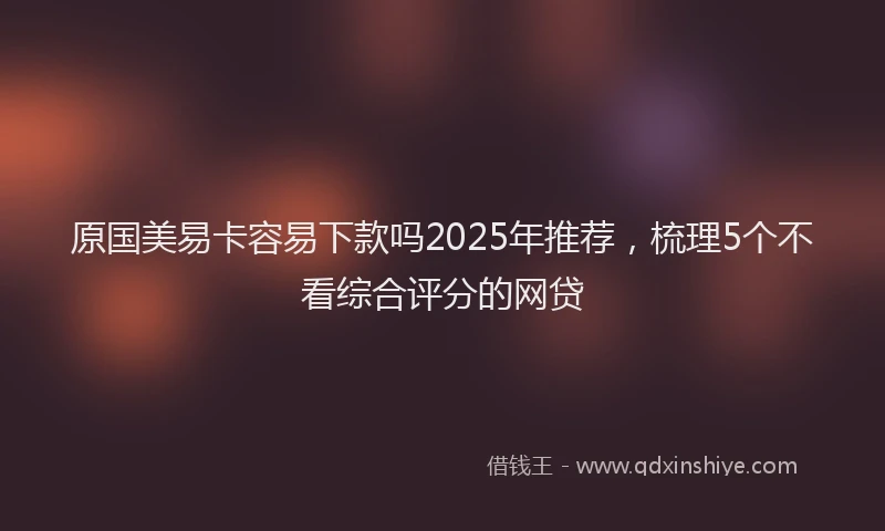 原国美易卡容易下款吗2025年推荐，梳理5个不看综合评分的网贷