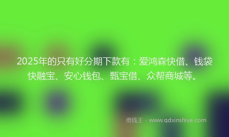 2025年的只有好分期下款有：爱鸿森快借、钱袋快融宝、安心钱包、甄宝借、众帮商城等。
