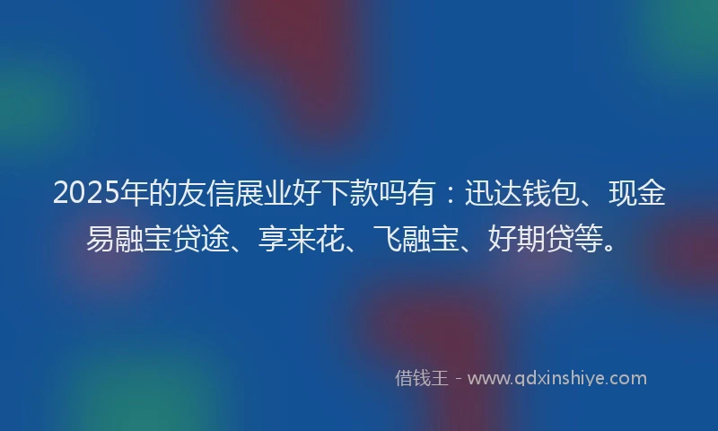 2025年的友信展业好下款吗有：迅达钱包、现金易融宝贷途、享来花、飞融宝、好期贷等。
