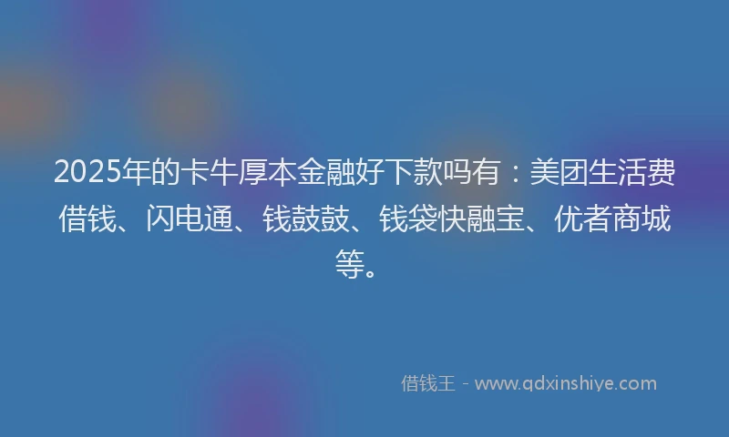 2025年的卡牛厚本金融好下款吗有：美团生活费借钱、闪电通、钱鼓鼓、钱袋快融宝、优者商城等。