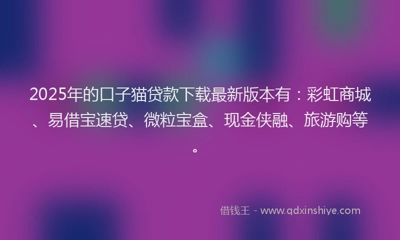 2025年的口子猫贷款下载最新版本有：彩虹商城、易借宝速贷、微粒宝盒、现金侠融、旅游购等。