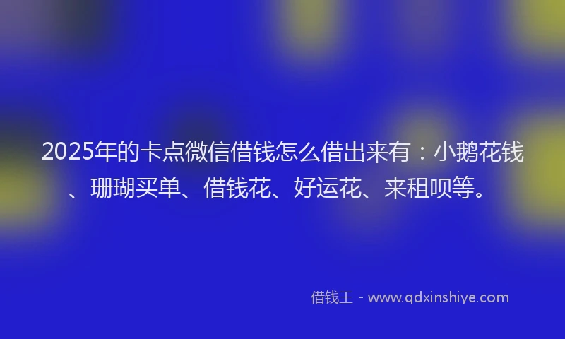 2025年的卡点微信借钱怎么借出来有：小鹅花钱、珊瑚买单、借钱花、好运花、来租呗等。