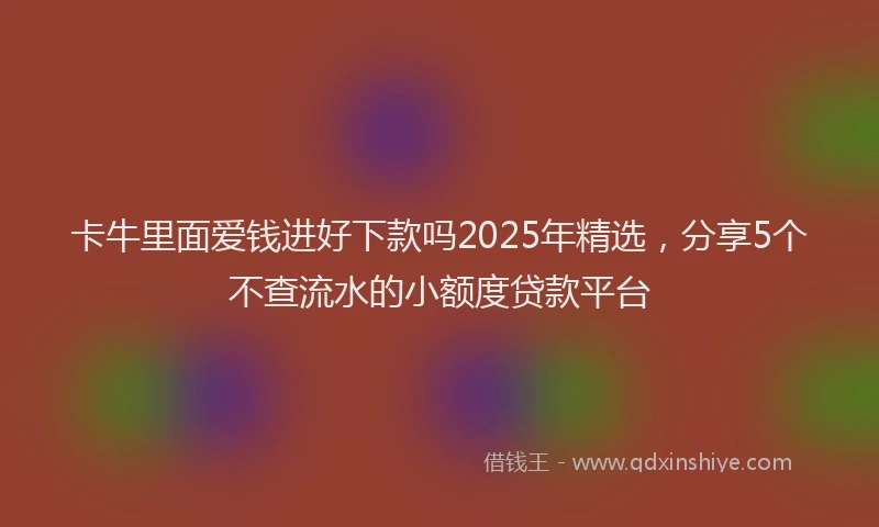 卡牛里面爱钱进好下款吗2025年精选，分享5个不查流水的小额度贷款平台