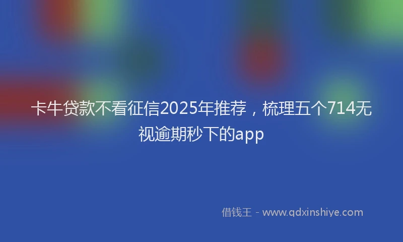 卡牛贷款不看征信2025年推荐，梳理五个714无视逾期秒下的app