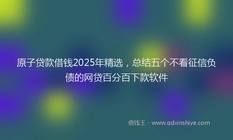 原子贷款借钱2025年精选，总结五个不看征信负债的网贷百分百下款软件