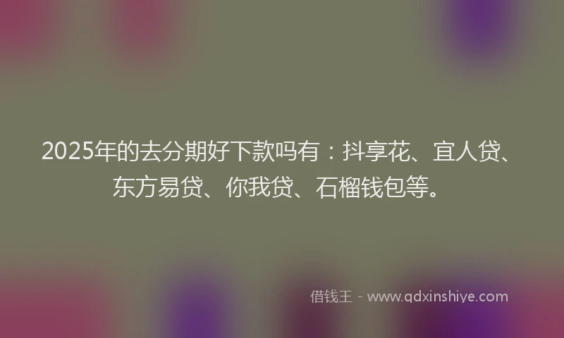 2025年的去分期好下款吗有：抖享花、宜人贷、东方易贷、你我贷、石榴钱包等。