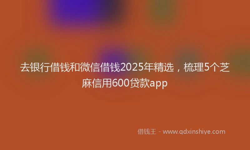 去银行借钱和微信借钱2025年精选，梳理5个芝麻信用600贷款app