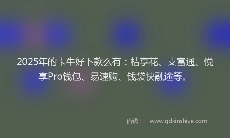2025年的卡牛好下款么有：桔享花、支富通、悦享Pro钱包、易速购、钱袋快融途等。