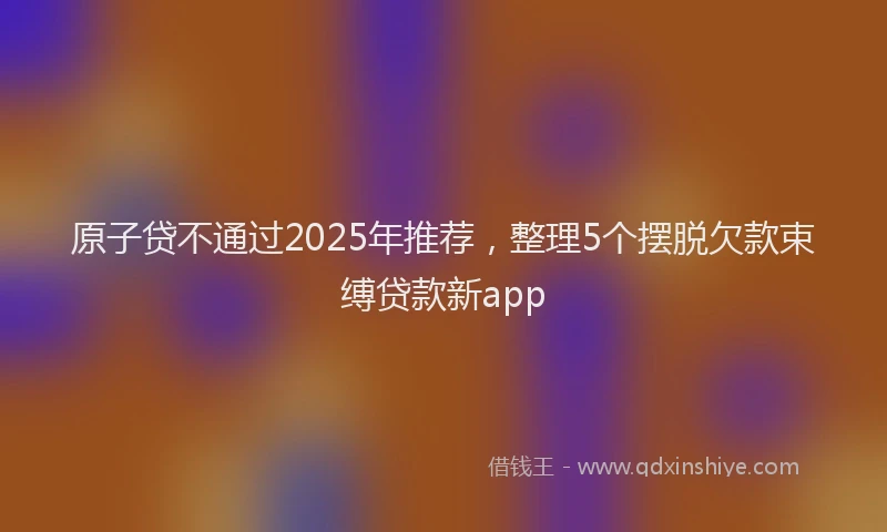 原子贷不通过2025年推荐，整理5个摆脱欠款束缚贷款新app