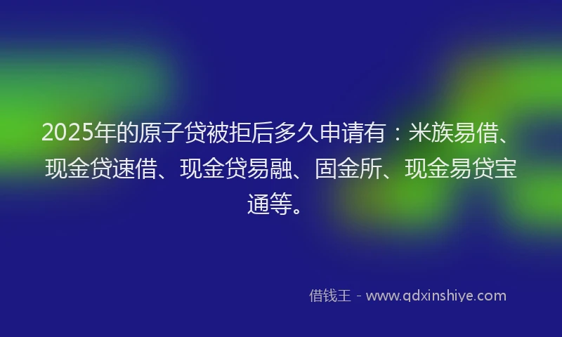 2025年的原子贷被拒后多久申请有：米族易借、现金贷速借、现金贷易融、固金所、现金易贷宝通等。