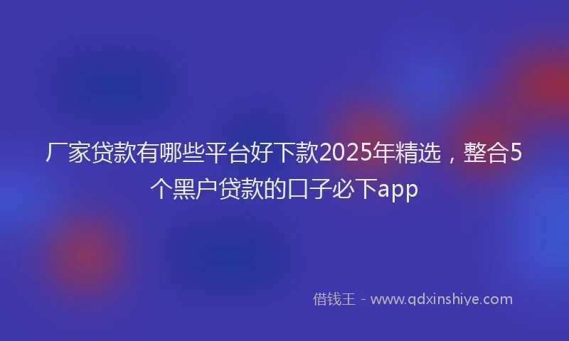厂家贷款有哪些平台好下款2025年精选，整合5个黑户贷款的口子必下app