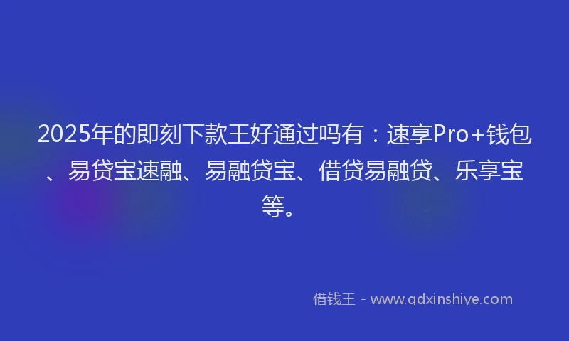 2025年的即刻下款王好通过吗有：速享Pro+钱包、易贷宝速融、易融贷宝、借贷易融贷、乐享宝等。