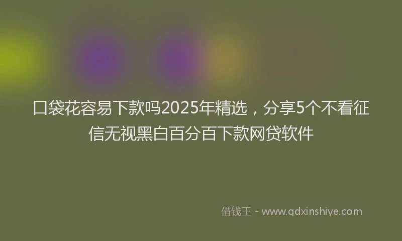 口袋花容易下款吗2025年精选，分享5个不看征信无视黑白百分百下款网贷软件