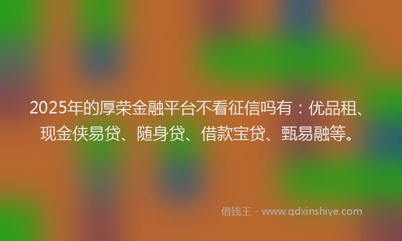 2025年的厚荣金融平台不看征信吗有：优品租、现金侠易贷、随身贷、借款宝贷、甄易融等。