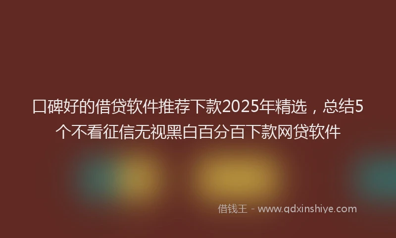 口碑好的借贷软件推荐下款2025年精选，总结5个不看征信无视黑白百分百下款网贷软件