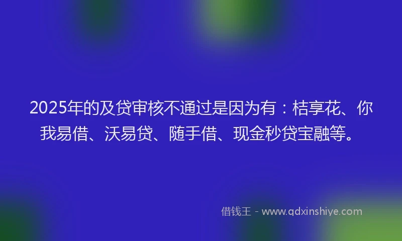 2025年的及贷审核不通过是因为有：桔享花、你我易借、沃易贷、随手借、现金秒贷宝融等。