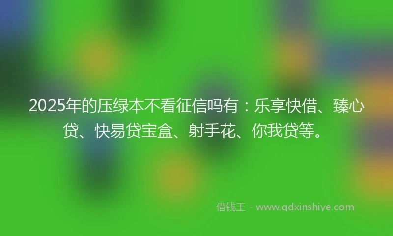 2025年的压绿本不看征信吗有：乐享快借、臻心贷、快易贷宝盒、射手花、你我贷等。