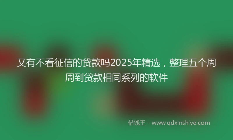 又有不看征信的贷款吗2025年精选，整理五个周周到贷款相同系列的软件