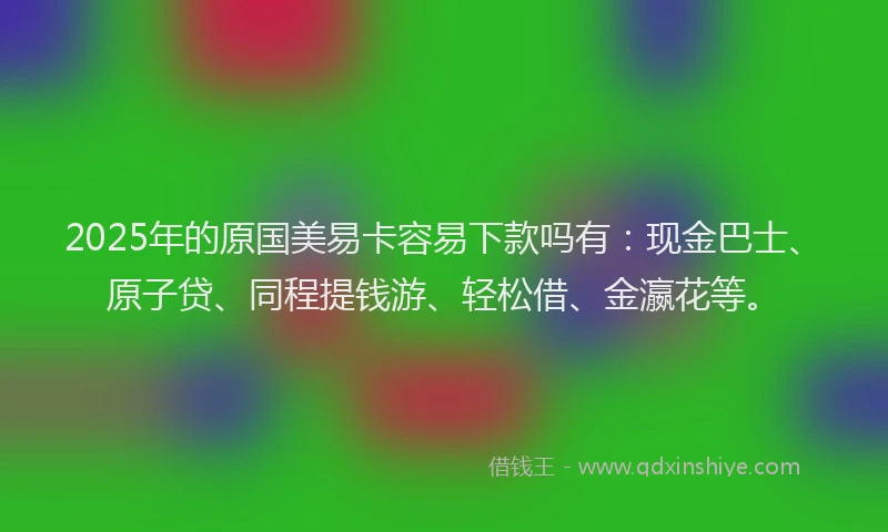 2025年的原国美易卡容易下款吗有：现金巴士、原子贷、同程提钱游、轻松借、金瀛花等。