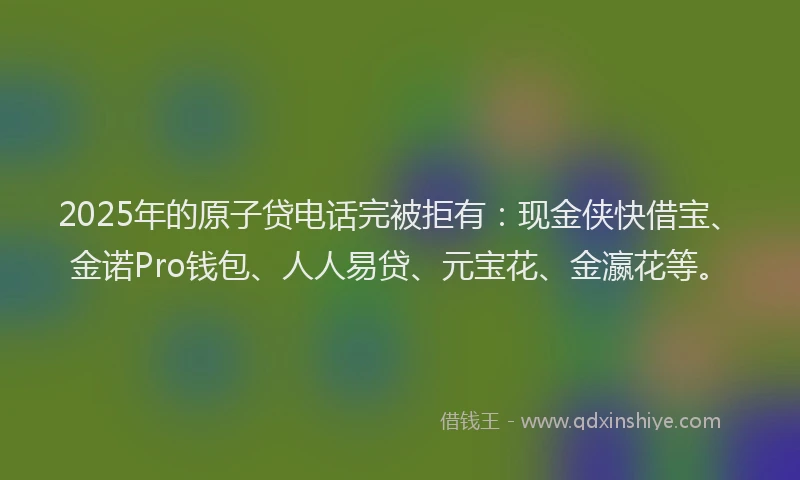 2025年的原子贷电话完被拒有：现金侠快借宝、金诺Pro钱包、人人易贷、元宝花、金瀛花等。