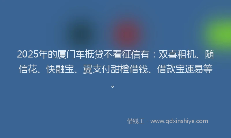 2025年的厦门车抵贷不看征信有：双喜租机、随信花、快融宝、翼支付甜橙借钱、借款宝速易等。