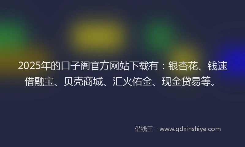 2025年的口子阁官方网站下载有：银杏花、钱速借融宝、贝壳商城、汇火佑金、现金贷易等。