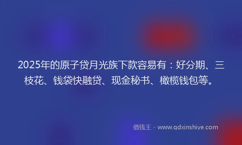 2025年的原子贷月光族下款容易有：好分期、三枝花、钱袋快融贷、现金秘书、橄榄钱包等。