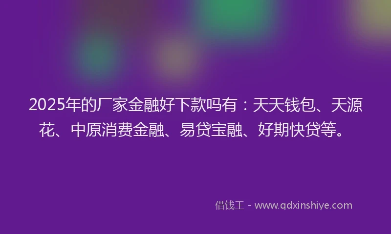 2025年的厂家金融好下款吗有：天天钱包、天源花、中原消费金融、易贷宝融、好期快贷等。