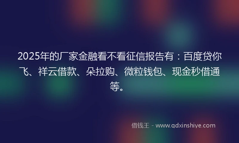 2025年的厂家金融看不看征信报告有：百度贷你飞、祥云借款、朵拉购、微粒钱包、现金秒借通等。
