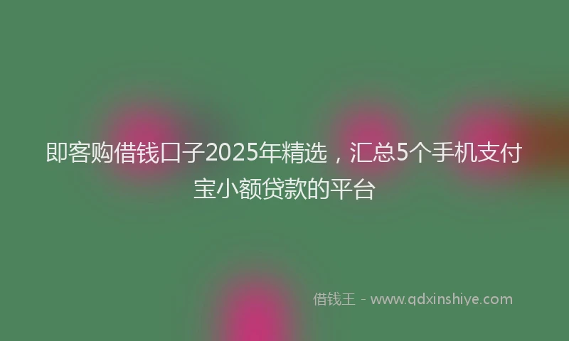 即客购借钱口子2025年精选，汇总5个手机支付宝小额贷款的平台