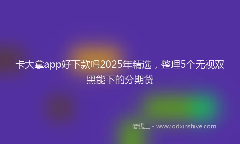卡大拿app好下款吗2025年精选，整理5个无视双黑能下的分期贷