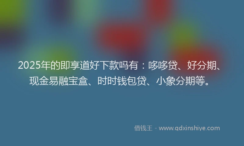 2025年的即享道好下款吗有：哆哆贷、好分期、现金易融宝盒、时时钱包贷、小象分期等。
