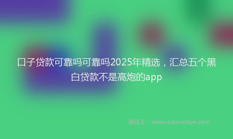 口子贷款可靠吗可靠吗2025年精选，汇总五个黑白贷款不是高炮的app
