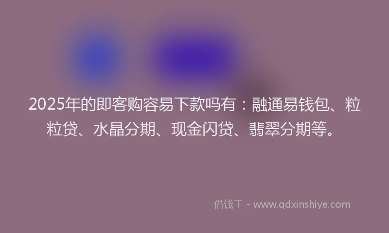 2025年的即客购容易下款吗有：融通易钱包、粒粒贷、水晶分期、现金闪贷、翡翠分期等。