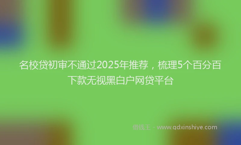 名校贷初审不通过2025年推荐，梳理5个百分百下款无视黑白户网贷平台