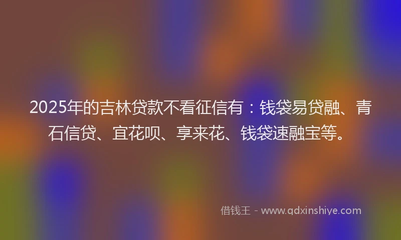 2025年的吉林贷款不看征信有：钱袋易贷融、青石信贷、宜花呗、享来花、钱袋速融宝等。