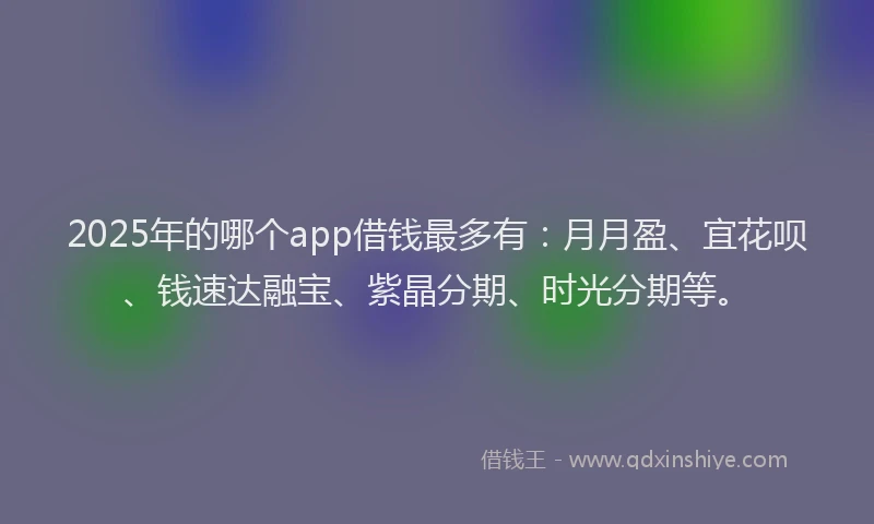 2025年的哪个app借钱最多有：月月盈、宜花呗、钱速达融宝、紫晶分期、时光分期等。