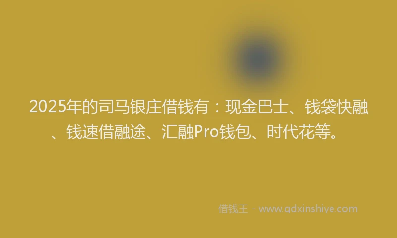 2025年的司马银庄借钱有：现金巴士、钱袋快融、钱速借融途、汇融Pro钱包、时代花等。