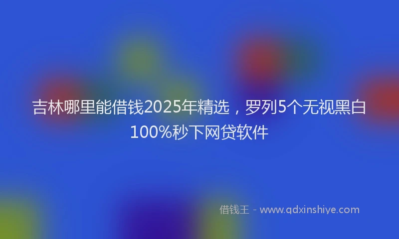 吉林哪里能借钱2025年精选，罗列5个无视黑白100%秒下网贷软件