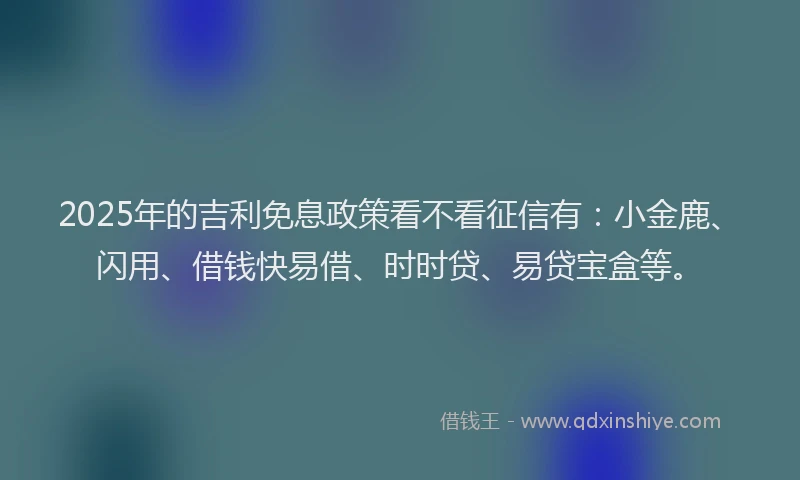 2025年的吉利免息政策看不看征信有：小金鹿、闪用、借钱快易借、时时贷、易贷宝盒等。