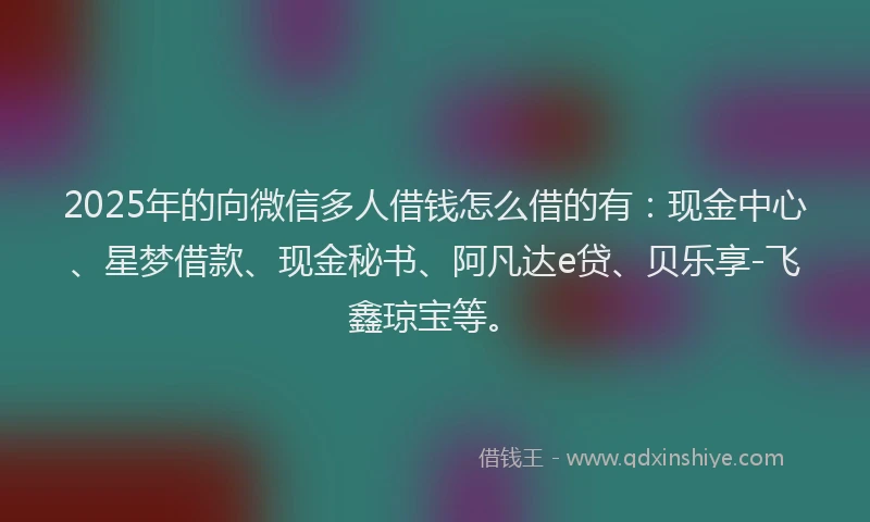 2025年的向微信多人借钱怎么借的有：现金中心、星梦借款、现金秘书、阿凡达e贷、贝乐享-飞鑫琼宝等。