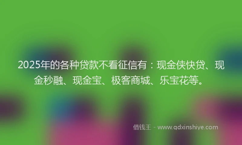2025年的各种贷款不看征信有：现金侠快贷、现金秒融、现金宝、极客商城、乐宝花等。