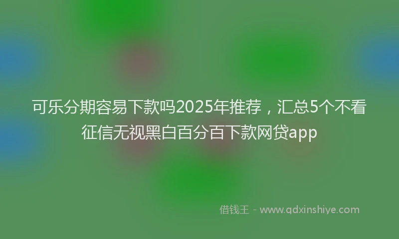 可乐分期容易下款吗2025年推荐，汇总5个不看征信无视黑白百分百下款网贷app