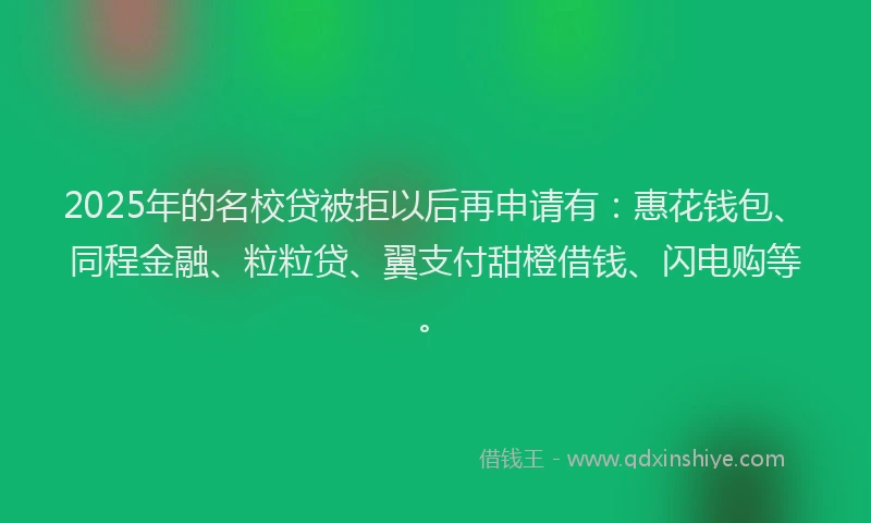 2025年的名校贷被拒以后再申请有：惠花钱包、同程金融、粒粒贷、翼支付甜橙借钱、闪电购等。