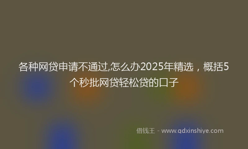 各种网贷申请不通过,怎么办2025年精选，概括5个秒批网贷轻松贷的口子