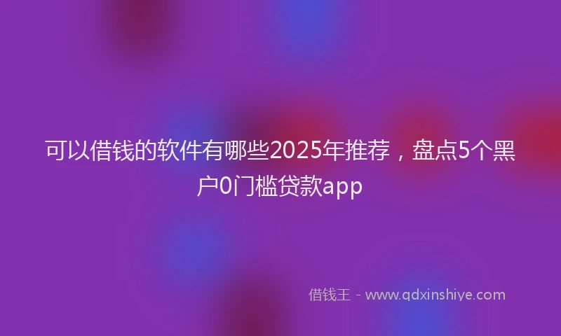 可以借钱的软件有哪些2025年推荐，盘点5个黑户0门槛贷款app
